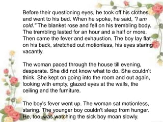 Before their questioning eyes, he took off his clothes
and went to his bed. When he spoke, he said, "I am
cold." The blanket rose and fell on his trembling body.
The trembling lasted for an hour and a half or more.
Then came the fever and exhaustion. The boy lay flat
on his back, stretched out motionless, his eyes staring
vacantly.
The woman paced through the house till evening,
desperate. She did not know what to do. She couldn't
think. She kept on going into the room and out again,
looking with empty, glazed eyes at the walls, the
ceiling and the furniture.
The boy's fever went up. The woman sat motionless,
staring. The younger boy couldn't sleep from hunger.
He, too, was watching the sick boy moan slowly.
 