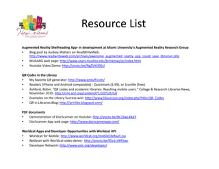 Resource List
Augmented Reality Shelfreading App‐ in development at Miami University's Augmented Reality Research Group
•   Blog post by Audrey Watters on ReadWriteWeb: 
    http://www.readwriteweb.com/archives/awesome_augmented_reality_app_could_save_librarian.php
•   MUAARG web page: http://www.users.muohio.edu/brinkmwj/ar/index.html
•   Youtube Video Demo: http://youtu.be/NgZVI630SsI

QR Codes in the Library 
•   My favorite QR generator: http://www.qrstuff.com/
•   Readers (iPhone and Android compatable) : Quickmark ($.99), or Scanlife (free)
•   Ashford, Robin. "QR codes and academic libraries: Reaching mobile users." College & Research Libraries News, 
    November 2010. http://crln.acrl.org/content/71/10/526.full
•   Examples on the Library Success wiki: http://www.libsuccess.org/index.php?title=QR_Codes
•   QR in Libraries Blog: http://qrinlibs.blogspot.com/

PDF documents
•   Demonstration of DocScanner on Youtube: http://youtu.be/BC2SwL4lkkY
•   DocScanner App web page: http://www.docscannerapp.com/

Worldcat Apps and Developer Opportunities with Worldcat API
•   Worldcat for Mobile: http://www.worldcat.org/mobile/default.jsp
•   Redlaser with Worldcat video demo:  http://youtu.be/fDv1cAYR5wc
•   Developer Network: http://www.oclc.org/developer/
 