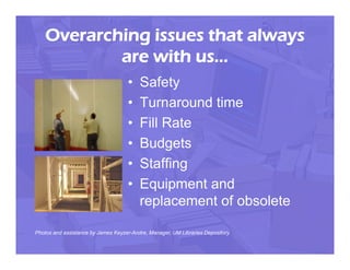 Overarching issues that always
            are with us…
                                     •   Safety
                                     •   Turnaround time
                                     •   Fill Rate
                                     •   Budgets
                                     •   Staffing
                                     •   Equipment and
                                         replacement of obsolete

Photos and assistance by James Keyzer-Andre, Manager, UM Libraries Depository.
 