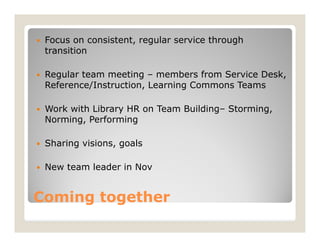    Focus on consistent, regular service through
    transition

   Regular team meeting – members from Service Desk,
    Reference/Instruction, Learning Commons Teams

   Work with Library HR on Team Building– Storming,
    Norming, Performing

   Sharing visions, goals

   New team leader in Nov


Coming together
 