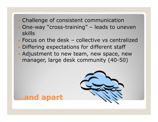    Challenge of consistent communication
   One-way “cross-training” – leads to uneven
    skills
   Focus on the desk – collective vs centralized
   Differing expectations for different staff
   Adjustment to new team, new space, new
    manager, large desk community (40-50)




…and apart
 