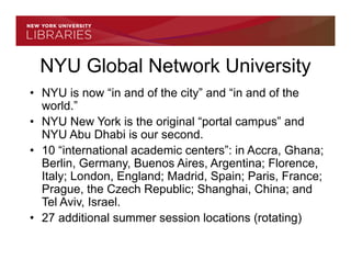 NYU Global Network University
• NYU is now “in and of the city” and “in and of the
  world.”
• NYU New York is the original “portal campus” and
  NYU Abu Dhabi is our second.
• 10 “international academic centers”: in Accra, Ghana;
  Berlin, Germany, Buenos Aires, Argentina; Florence,
  Italy; London, England; Madrid, Spain; Paris, France;
  Prague, the Czech Republic; Shanghai, China; and
  Tel Aviv, Israel.
• 27 additional summer session locations (rotating)
 