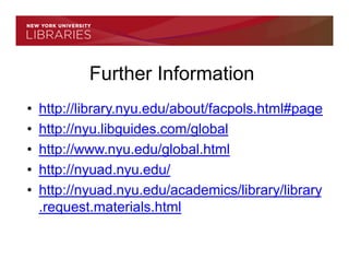 Further Information
•   http://library.nyu.edu/about/facpols.html#page
•   http://nyu.libguides.com/global
•   http://www.nyu.edu/global.html
•   http://nyuad.nyu.edu/
•   http://nyuad.nyu.edu/academics/library/library
    .request.materials.html
 