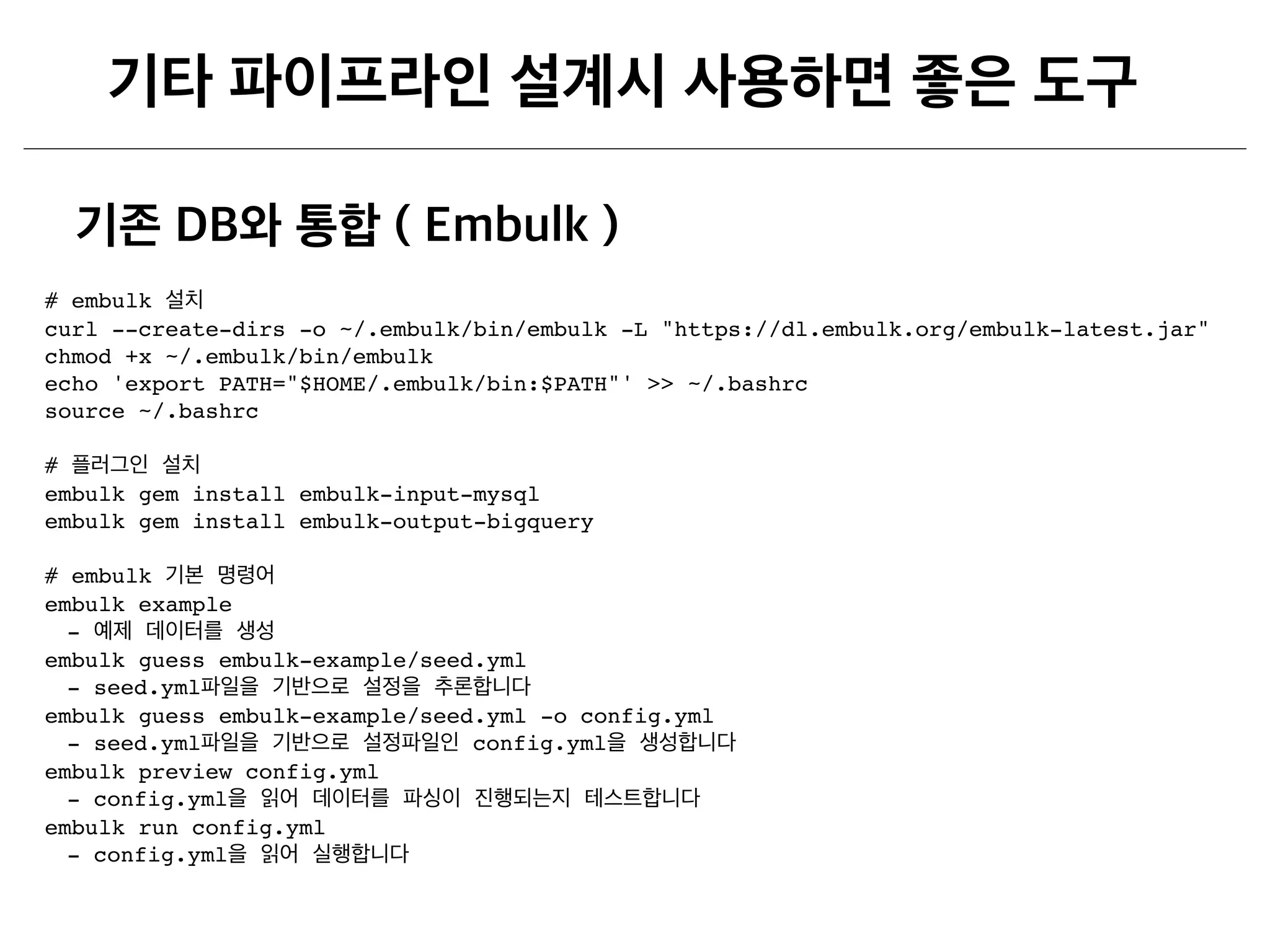 # embulk
curl --create-dirs -o ~/.embulk/bin/embulk -L "https://dl.embulk.org/embulk-latest.jar"
chmod +x ~/.embulk/bin/embulk
echo 'export PATH="$HOME/.embulk/bin:$PATH"' >> ~/.bashrc
source ~/.bashrc 
 
#  
embulk gem install embulk-input-mysql
embulk gem install embulk-output-bigquery 
 
# embulk  
embulk example
-
embulk guess embulk-example/seed.yml
- seed.yml
embulk guess embulk-example/seed.yml -o config.yml
- seed.yml config.yml
embulk preview config.yml
- config.yml
embulk run config.yml
- config.yml
 
