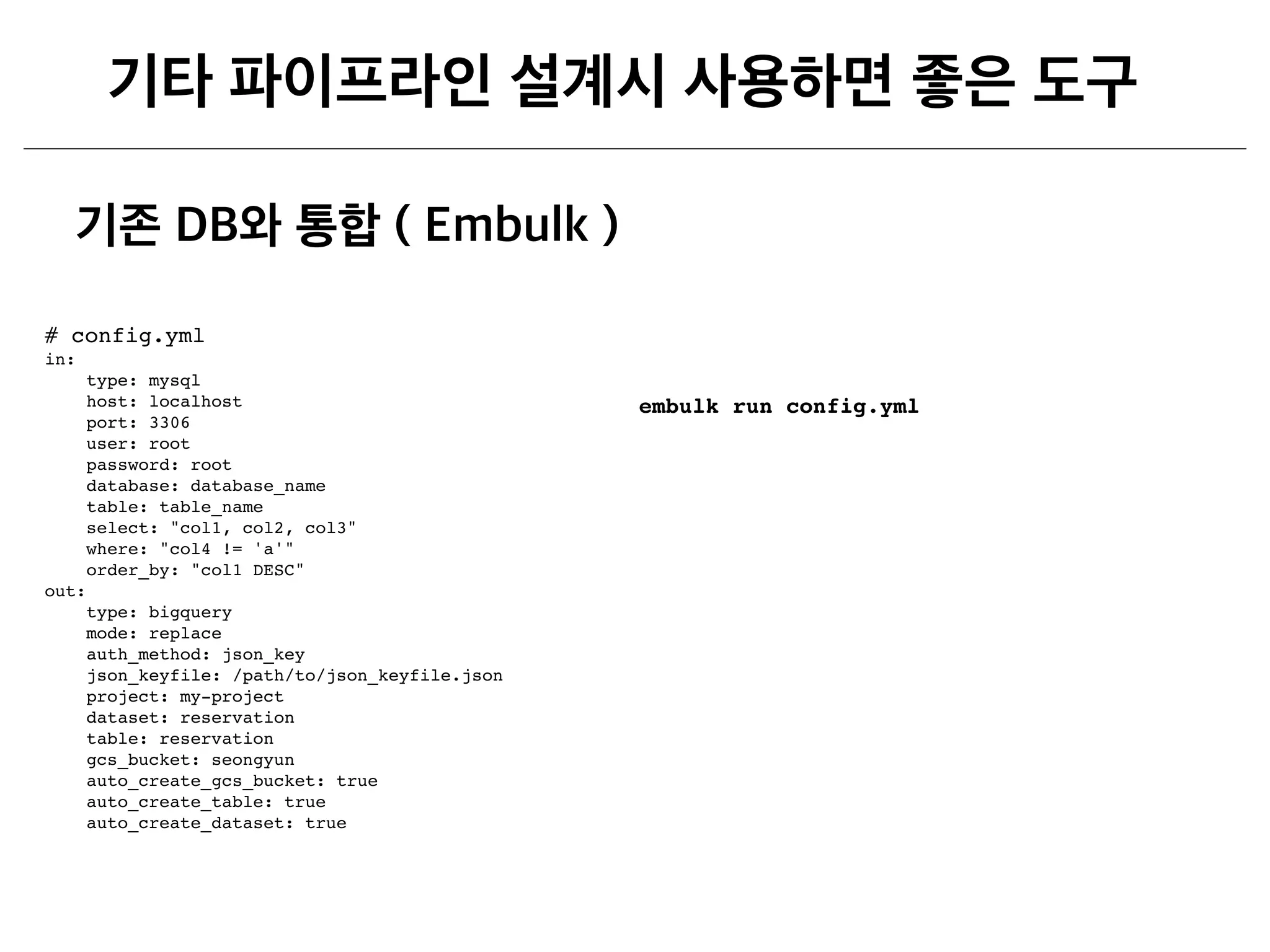 # config.yml
in:
type: mysql
host: localhost
port: 3306
user: root
password: root
database: database_name
table: table_name
select: "col1, col2, col3"
where: "col4 != 'a'"
order_by: "col1 DESC"
out:
type: bigquery
mode: replace
auth_method: json_key
json_keyfile: /path/to/json_keyfile.json
project: my-project
dataset: reservation
table: reservation
gcs_bucket: seongyun
auto_create_gcs_bucket: true
auto_create_table: true
auto_create_dataset: true
embulk run config.yml
 