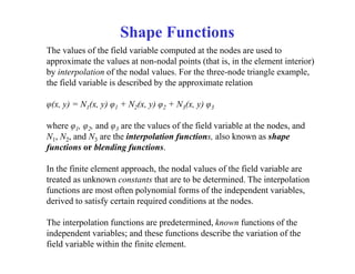 The values of the field variable computed at the nodes are used to
approximate the values at non-nodal points (that is, in the element interior)
by interpolation of the nodal values. For the three-node triangle example,
the field variable is described by the approximate relation
φ(x, y) = N1(x, y) φ1 + N2(x, y) φ2 + N3(x, y) φ3
where φ1, φ2, and φ3 are the values of the field variable at the nodes, and
N1, N2, and N3 are the interpolation functions, also known as shape
functions or blending functions.
In the finite element approach, the nodal values of the field variable are
treated as unknown constants that are to be determined. The interpolation
functions are most often polynomial forms of the independent variables,
derived to satisfy certain required conditions at the nodes.
The interpolation functions are predetermined, known functions of the
independent variables; and these functions describe the variation of the
field variable within the finite element.
Shape Functions
 