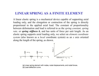 LINEAR SPRING AS A FINITE ELEMENT
A linear elastic spring is a mechanical device capable of supporting axial
loading only, and the elongation or contraction of the spring is directly
proportional to the applied axial load. The constant of proportionality
between deformation and load is referred to as the spring constant, spring
rate, or spring stiffness k, and has units of force per unit length. As an
elastic spring supports axial loading only, we select an element coordinate
system (also known as a local coordinate system) as an x axis oriented
along the length of the spring, as shown.
 