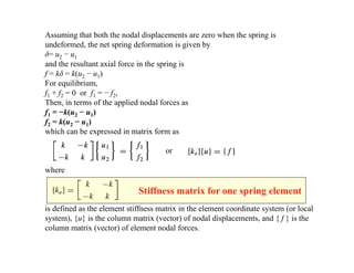 Assuming that both the nodal displacements are zero when the spring is
undeformed, the net spring deformation is given by
δ= u2 − u1
and the resultant axial force in the spring is
f = kδ = k(u2 − u1)
For equilibrium,
f1 + f2 = 0 or f1 = − f2,
Then, in terms of the applied nodal forces as
f1 = −k(u2 − u1)
f2 = k(u2 − u1)
which can be expressed in matrix form as
or
where
is defined as the element stiffness matrix in the element coordinate system (or local
system), {u} is the column matrix (vector) of nodal displacements, and { f } is the
column matrix (vector) of element nodal forces.
Stiffness matrix for one spring element
 