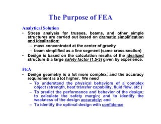The Purpose of FEA
Analytical Solution
• Stress analysis for trusses, beams, and other simple
structures are carried out based on dramatic simplification
and idealization:
– mass concentrated at the center of gravity
– beam simplified as a line segment (same cross-section)
• Design is based on the calculation results of the idealized
structure & a large safety factor (1.5-3) given by experience.
FEA
• Design geometry is a lot more complex; and the accuracy
requirement is a lot higher. We need
– To understand the physical behaviors of a complex
object (strength, heat transfer capability, fluid flow, etc.)
– To predict the performance and behavior of the design;
to calculate the safety margin; and to identify the
weakness of the design accurately; and
– To identify the optimal design with confidence
 