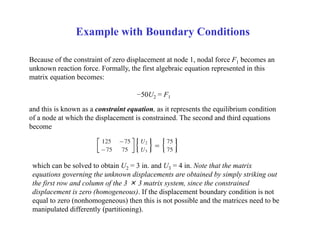 Example with Boundary Conditions
Because of the constraint of zero displacement at node 1, nodal force F1 becomes an
unknown reaction force. Formally, the first algebraic equation represented in this
matrix equation becomes:
−50U2 = F1
and this is known as a constraint equation, as it represents the equilibrium condition
of a node at which the displacement is constrained. The second and third equations
become
which can be solved to obtain U2 = 3 in. and U3 = 4 in. Note that the matrix
equations governing the unknown displacements are obtained by simply striking out
the first row and column of the 3 × 3 matrix system, since the constrained
displacement is zero (homogeneous). If the displacement boundary condition is not
equal to zero (nonhomogeneous) then this is not possible and the matrices need to be
manipulated differently (partitioning).
 