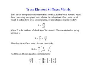 Truss Element Stiffness Matrix
Let’s obtain an expression for the stiffness matrix K for the beam element. Recall
from elementary strength of materials that the deflection δ of an elastic bar of
length L and uniform cross-sectional area A when subjected to axial load P :
where E is the modulus of elasticity of the material. Then the equivalent spring
constant k:
Therefore the stiffness matrix for one element is:
And the equilibrium equation in matrix form:
 