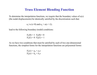 Truss Element Blending Function
To determine the interpolation functions, we require that the boundary values of u(x)
(the nodal displacements) be identically satisfied by the discretization such that:
u1=u (x=0) and u2 = u(x = L).
lead to the following boundary (nodal) conditions:
N1(0) = 1 N2(0) = 0
N1(L) = 0 N2(L) = 1
As we have two conditions that must be satisfied by each of two one-dimensional
functions, the simplest forms for the interpolation functions are polynomial forms:
N1(x) = a0 + a1x
N2(x) = b0 + b1x
 