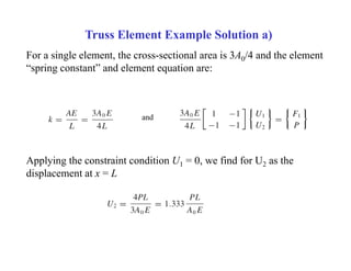Truss Element Example Solution a)
For a single element, the cross-sectional area is 3A0/4 and the element
“spring constant” and element equation are:
and
Applying the constraint condition U1 = 0, we find for U2 as the
displacement at x = L
 