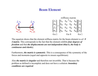 Beam Element
The equation shows that the element stiffness matrix for the beam element is a 4 ×
4 matrix. This corresponds to the fact that the element exhibits four degrees of
freedom and that the displacements are not independent (that is, the body is
continuous and elastic).
Furthermore, the matrix is symmetric. This is a consequence of the symmetry of the
forces and moments (equal and opposite to ensure equilibrium).
Also the matrix is singular and therefore not invertible. That is because the
problem as defined is incomplete and does not have a solution: boundary
conditions are required.
 
