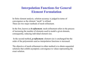 Interpolation Functions for General
Element Formulation
In finite element analysis, solution accuracy is judged in terms of
convergence as the element “mesh” is refined.
There are two major methods of mesh refinement.
In the first, known as h-refinement, mesh refinement refers to the process
of increasing the number of elements used to model a given domain,
consequently, reducing individual element size.
In the second method, p-refinement, element size is unchanged but the
order of the polynomials used as interpolation functions is increased.
The objective of mesh refinement in either method is to obtain sequential
solutions that exhibit asymptotic convergence to values representing the
exact solution.
 