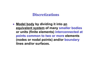 Discretizations
Model body by dividing it into an
equivalent system of many smaller bodies
or units (finite elements) interconnected at
points common to two or more elements
(nodes or nodal points) and/or boundary
lines and/or surfaces.
 