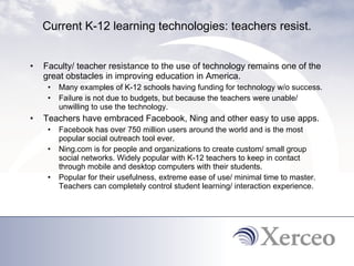 Current K-12 learning technologies: teachers resist. Faculty/ teacher resistance to the use of technology remains one of the great obstacles in improving education in America.  Many examples of K-12 schools having funding for technology w/o success. Failure is not due to budgets, but because the teachers were unable/ unwilling to use the technology.  Teachers have embraced Facebook, Ning and other easy to use apps. Facebook has over 750 million users around the world and is the most popular social outreach tool ever.  Ning.com is for people and organizations to create custom/ small group social networks. Widely popular with K-12 teachers to keep in contact through mobile and desktop computers with their students.  Popular for their usefulness, extreme ease of use/ minimal time to master. Teachers can completely control student learning/ interaction experience.  