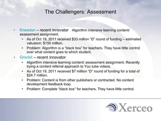 The Challengers: Assessment Knewton  – recent innovator  Algorithm intensive learning content/ assessment assignment. As of Oct 19, 2011 received $33 million “D” round of funding – estimated valuation: $150 million. Problem: Algorithm is a “black box” for teachers. They have little control over what content goes to which student.  Grockit  – recent innovator Algorithm intensive learning content/ assessment assignment. Recently trying a content referral approach to You tube videos.  As of Oct 19, 2011 received $7 million “D” round of funding for a total of $24.7 million.  Problem: Content is from other publishers or contracted. No content development feedback loop.  Problem: Complete “black box” for teachers. They have little control. 