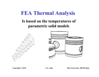FEA Thermal Analysis
FEA Thermal Analysis
Is based on the temperatures of
parametric solid models
Copyright © 2010 J. E. Akin Rice University, MEMS Dept.
 