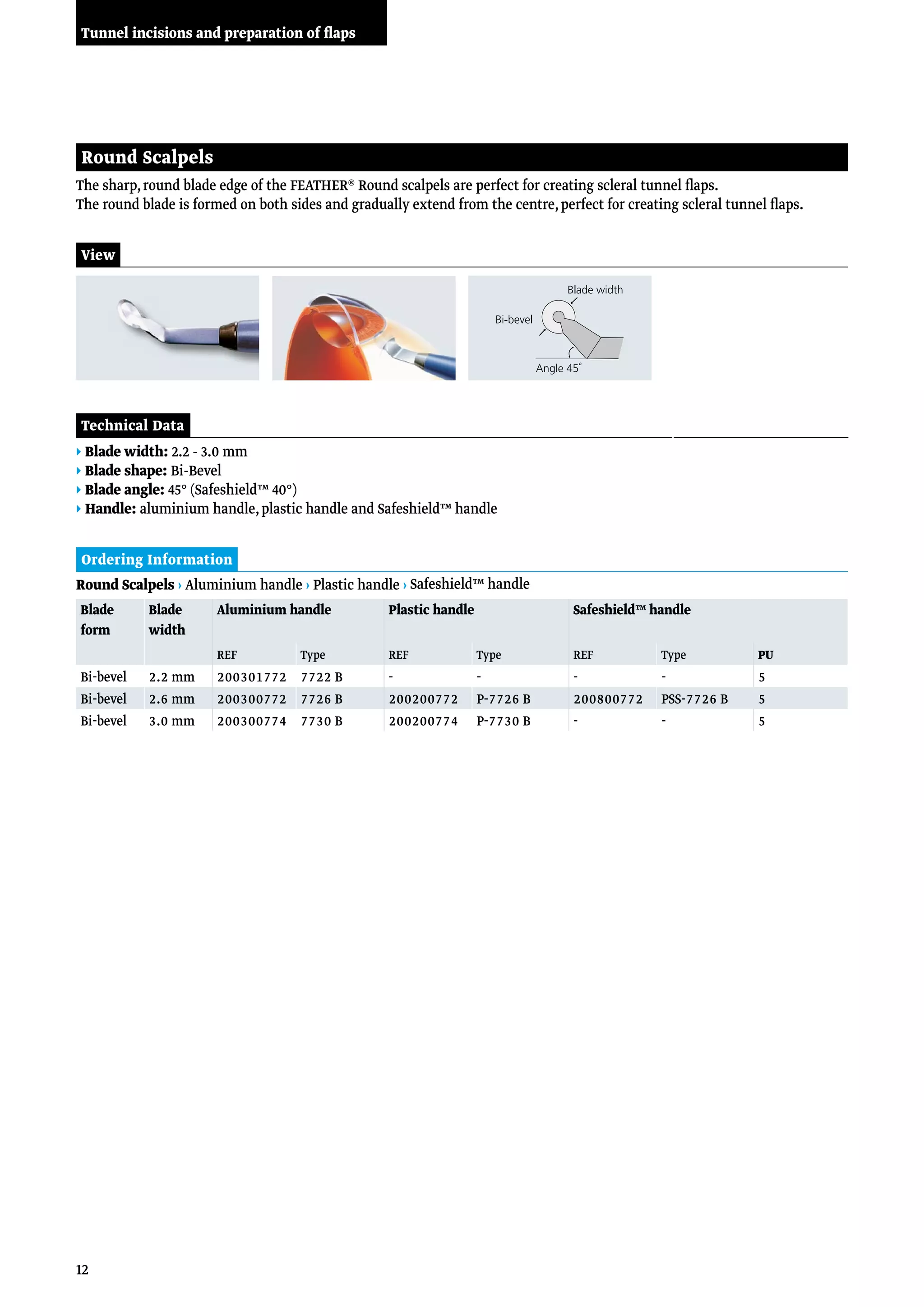 12
The sharp,round blade edge of the FEATHER® Round scalpels are perfect for creating scleral tunnel flaps.
The round blade is formed on both sides and gradually extend from the centre,perfect for creating scleral tunnel flaps.
Round Scalpels
Ordering Information
Technical Data
▸ Blade width: 2.2 - 3.0 mm
▸ Blade shape: Bi-Bevel
▸ Blade angle: 45° (Safeshield™ 40°)
▸ Handle: aluminium handle,plastic handle and Safeshield™ handle
Round Scalpels › Aluminium handle › Plastic handle › Safeshield™ handle
View
Blade
form
Blade
width
Aluminium handle Plastic handle Safeshield™ handle
REF Type REF Type REF Type PU
Bi-bevel 2.2 mm 200301772 7722 B - - - - 5
Bi-bevel 2.6 mm 200300772 7726 B 200200772 P-7726 B 200800772 PSS-7726 B 5
Bi-bevel 3.0 mm 200300774 7730 B 200200774 P-7730 B - - 5
Tunnel incisions and preparation of flaps
 