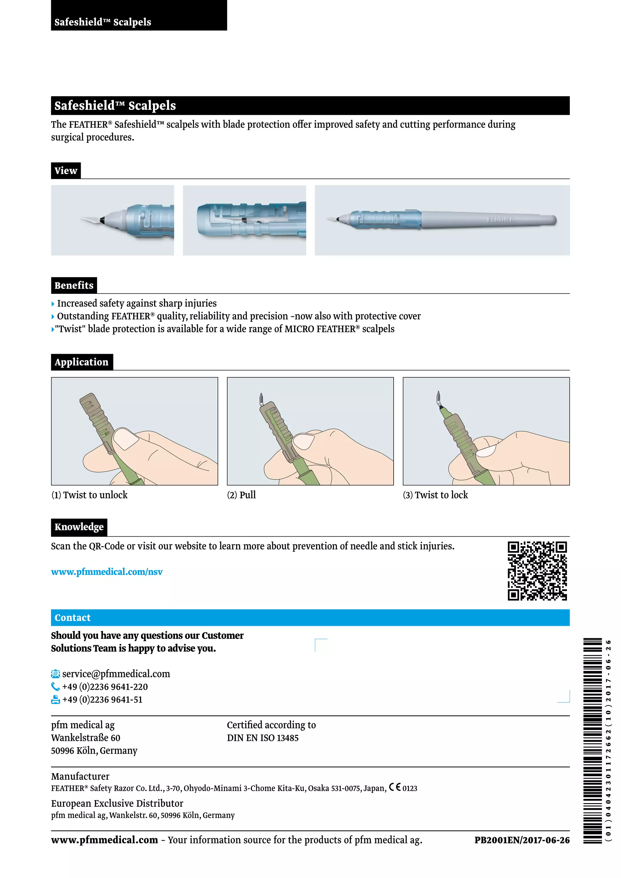 Safeshield™ Scalpels
View
The FEATHER® Safeshield™ scalpels with blade protection offer improved safety and cutting performance during
surgical procedures.
Safeshield™ Scalpels
Benefits
▸ Increased safety against sharp injuries
▸ Outstanding FEATHER® quality,reliability and precision –now also with protective cover
▸Twist blade protection is available for a wide range of MICRO FEATHER® scalpels
Application
(1) Twist to unlock (2) Pull (3) Twist to lock
Should you have any questions our Customer
Solutions Team is happy to advise you.
service@pfmmedical.com
+49 (0)2236 9641-220
+49 (0)2236 9641-51
Contact
www.pfmmedical.com – Your information source for the products of pfm medical ag.
pfm medical ag
Wankelstraße 60
50996 Köln,Germany
Certified according to
DIN EN ISO 13485
PB2001EN/2017-06-26
Knowledge
Scan the QR-Code or visit our website to learn more about prevention of needle and stick injuries.
www.pfmmedical.com/nsv
Manufacturer
FEATHER® Safety Razor Co.Ltd.,3-70,Ohyodo-Minami 3-Chome Kita-Ku,Osaka 531-0075,Japan,  0123
European Exclusive Distributor
pfm medical ag,Wankelstr.60,50996 Köln,Germany
 
