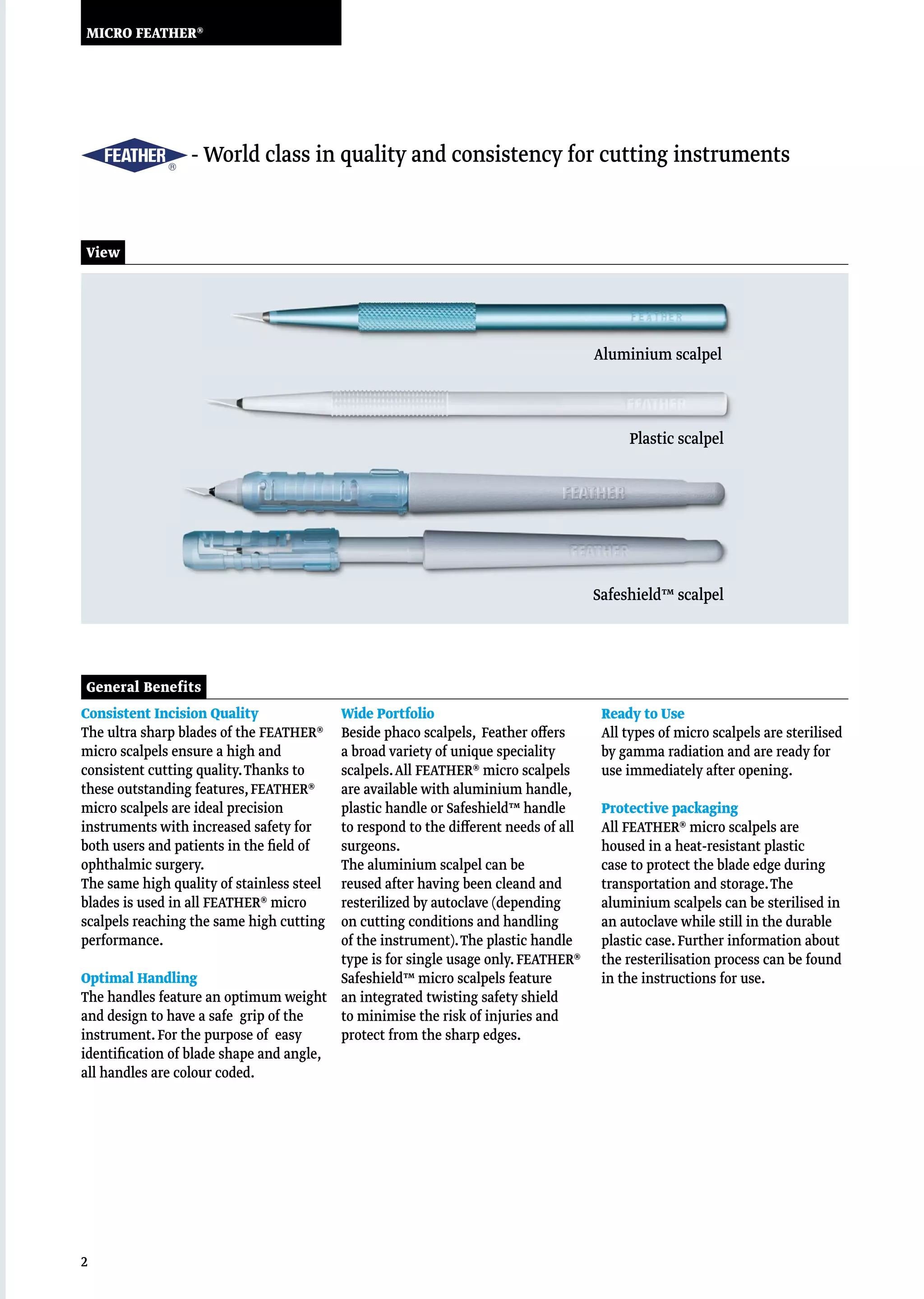2
MICRO FEATHER®
General Benefits
Consistent Incision Quality
The ultra sharp blades of the FEATHER®
micro scalpels ensure a high and
consistent cutting quality.Thanks to
these outstanding features,FEATHER®
micro scalpels are ideal precision
instruments with increased safety for
both users and patients in the field of
ophthalmic surgery.
The same high quality of stainless steel
blades is used in all FEATHER® micro
scalpels reaching the same high cutting
performance.
Optimal Handling
The handles feature an optimum weight
and design to have a safe grip of the
instrument.For the purpose of easy
identification of blade shape and angle,
all handles are colour coded.
Wide Portfolio
Beside phaco scalpels, Feather offers
a broad variety of unique speciality
scalpels.All FEATHER® micro scalpels
are available with aluminium handle,
plastic handle or Safeshield™ handle
to respond to the different needs of all
surgeons.
The aluminium scalpel can be
reused after having been cleand and
resterilized by autoclave (depending
on cutting conditions and handling
of the instrument).The plastic handle
type is for single usage only.FEATHER®
Safeshield™ micro scalpels feature
an integrated twisting safety shield
to minimise the risk of injuries and
protect from the sharp edges. 
Ready to Use
All types of micro scalpels are sterilised
by gamma radiation and are ready for
use immediately after opening.
Protective packaging
All FEATHER® micro scalpels are
housed in a heat-resistant plastic
case to protect the blade edge during
transportation and storage.The
aluminium scalpels can be sterilised in
an autoclave while still in the durable
plastic case.Further information about
the resterilisation process can be found
in the instructions for use.
						 - World class in quality and consistency for cutting instruments
View
Safeshield™ scalpel
Plastic scalpel
Aluminium scalpel
 