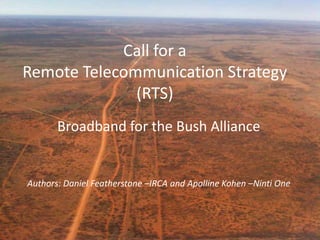 Call for a
Remote Telecommunication Strategy
(RTS)
Broadband for the Bush Alliance
Authors: Daniel Featherstone –IRCA and Apolline Kohen –Ninti One
1
 