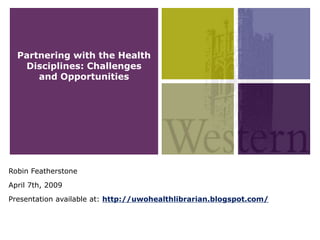 Partnering with the Health
   Disciplines: Challenges
      and Opportunities




Robin Featherstone
April 7th, 2009
Presentation available at: http://uwohealthlibrarian.blogspot.com/
 