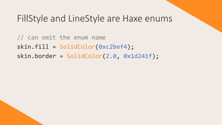 FillStyle and LineStyle are Haxe enums
// can omit the enum name
skin.fill = SolidColor(0xc2bef4);
skin.border = SolidColor(2.0, 0x1d241f);
 