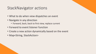 StackNavigator actions
• What to do when view dispatches an event
• Navigate in any direction
• Forward, back, back to first view, replace current
• Forward to event listener function
• Create a new action dynamically based on the event
• Map<String, StackAction>
 