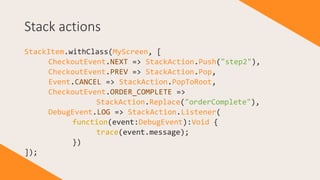 Stack actions
StackItem.withClass(MyScreen, [
CheckoutEvent.NEXT => StackAction.Push("step2"),
CheckoutEvent.PREV => StackAction.Pop,
Event.CANCEL => StackAction.PopToRoot,
CheckoutEvent.ORDER_COMPLETE =>
StackAction.Replace("orderComplete"),
DebugEvent.LOG => StackAction.Listener(
function(event:DebugEvent):Void {
trace(event.message);
})
]);
 