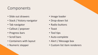 Components
• Slide out drawers
• Stack / history navigator
• Tab navigator
• Callout / popover
• Progress bars
• Scroll bars
• Containers with layout
• Numeric stepper
• Image loader
• Drop-down list
• Radio buttons
• Toast
• Tool tips
• Auto-complete
• Alert / Message box
• Custom list item renderers
 