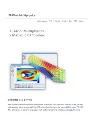 Dedicated CFD Solvers
FEATool includes both built-in Navier-Stokes solvers for stationary and transient flows, as well
as interfaces with the external FEM-CFD solver FeatFlow and the general FEM solver FEniCS.
This allows one to perform large scale high performance CFD simulations directly from the
FEATool Multiphysics
Multiphysics CFD FEATool Articles Doc FAQ About
FEATool Multiphysics
- Matlab CFD Toolbox
 