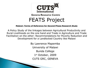 FEATS Project Malawi: Terms of Reference for Second Phase Research Study A Policy Study of the linkages between Agricultural Productivity and Rural Livelihoods on the one hand and Trade in Agriculture and Trade Facilitation on the other: Recommendations for Poverty Reduction and Development for a Landlocked Country like Malawi By Lawrence Mapemba University of Malawi Bunda College 1 st  October, 2009 CUTS GRC, GENEVA 