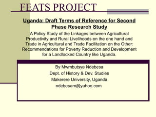 FEATS PROJECT Uganda: Draft Terms of Reference for Second Phase Research Study A Policy Study of the Linkages between Agricultural Productivity and Rural Livelihoods on the one hand and Trade in Agricultural and Trade Facilitation on the Other: Recommendations for Poverty Reduction and Development for a Landlocked Country like Uganda. By Mwmbutsya Ndebesa Dept. of History & Dev. Studies Makerere University, Uganda ndebesam@yahoo.com  