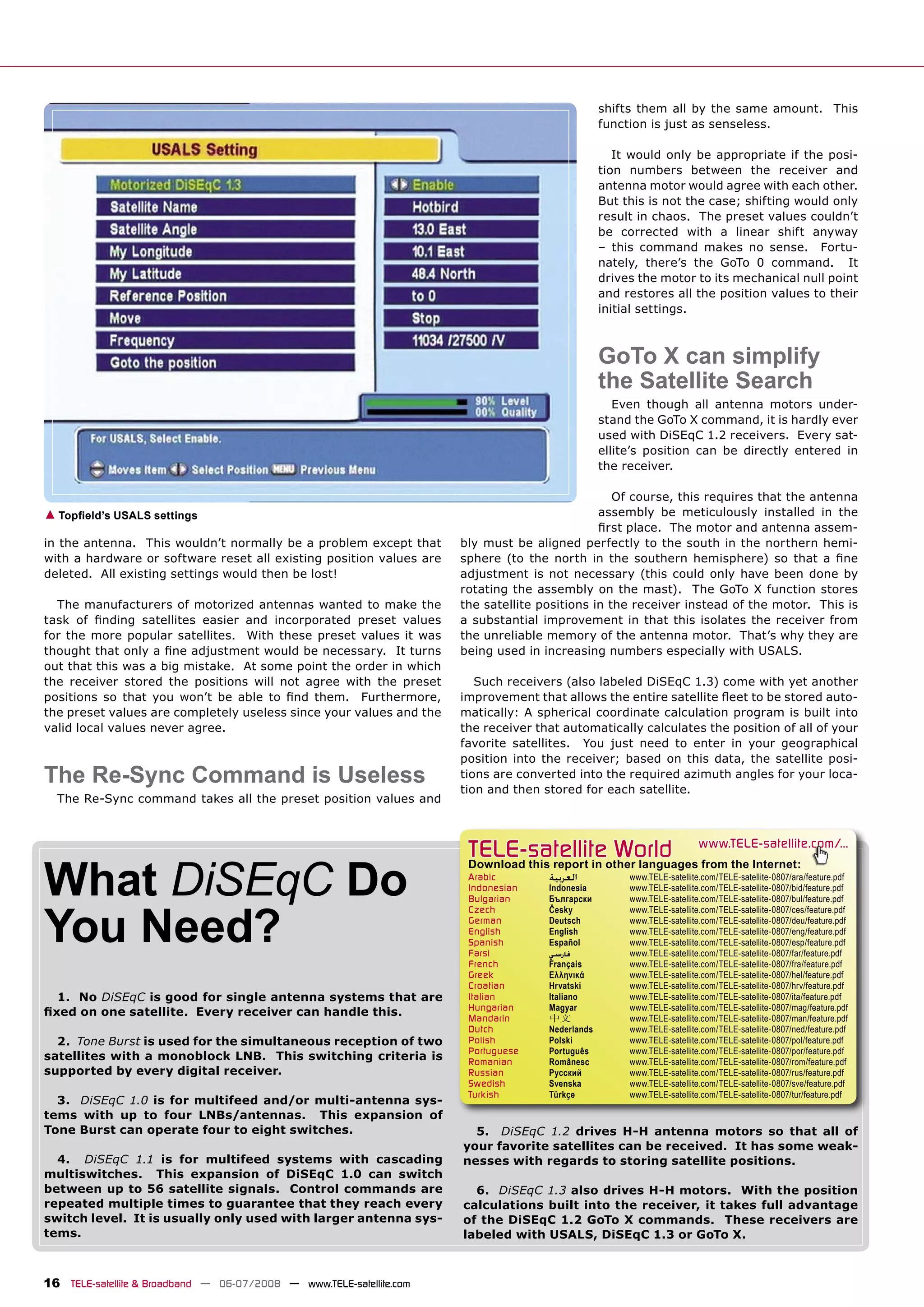 shifts them all by the same amount. This
                                                                                                  function is just as senseless.

                                                                                                     It would only be appropriate if the posi-
                                                                                                  tion numbers between the receiver and
                                                                                                  antenna motor would agree with each other.
                                                                                                  But this is not the case; shifting would only
                                                                                                  result in chaos. The preset values couldn’t
                                                                                                  be corrected with a linear shift anyway
                                                                                                  – this command makes no sense. Fortu-
                                                                                                  nately, there’s the GoTo 0 command. It
                                                                                                  drives the motor to its mechanical null point
                                                                                                  and restores all the position values to their
                                                                                                  initial settings.



                                                                                                  GoTo X can simplify
                                                                                                  the Satellite Search
                                                                                                     Even though all antenna motors under-
                                                                                                  stand the GoTo X command, it is hardly ever
                                                                                                  used with DiSEqC 1.2 receivers. Every sat-
                                                                                                  ellite’s position can be directly entered in
                                                                                                  the receiver.

                                                                                                  Of course, this requires that the antenna
▲ Topﬁeld’s USALS settings                                                                     assembly be meticulously installed in the
                                                                                               ﬁrst place. The motor and antenna assem-
in the antenna. This wouldn’t normally be a problem except that       bly must be aligned perfectly to the south in the northern hemi-
with a hardware or software reset all existing position values are    sphere (to the north in the southern hemisphere) so that a ﬁne
deleted. All existing settings would then be lost!                    adjustment is not necessary (this could only have been done by
                                                                      rotating the assembly on the mast). The GoTo X function stores
  The manufacturers of motorized antennas wanted to make the          the satellite positions in the receiver instead of the motor. This is
task of ﬁnding satellites easier and incorporated preset values       a substantial improvement in that this isolates the receiver from
for the more popular satellites. With these preset values it was      the unreliable memory of the antenna motor. That’s why they are
thought that only a ﬁne adjustment would be necessary. It turns       being used in increasing numbers especially with USALS.
out that this was a big mistake. At some point the order in which
the receiver stored the positions will not agree with the preset         Such receivers (also labeled DiSEqC 1.3) come with yet another
positions so that you won’t be able to ﬁnd them. Furthermore,         improvement that allows the entire satellite ﬂeet to be stored auto-
the preset values are completely useless since your values and the    matically: A spherical coordinate calculation program is built into
valid local values never agree.                                       the receiver that automatically calculates the position of all of your
                                                                      favorite satellites. You just need to enter in your geographical
                                                                      position into the receiver; based on this data, the satellite posi-
The Re-Sync Command is Useless                                        tions are converted into the required azimuth angles for your loca-
                                                                      tion and then stored for each satellite.
  The Re-Sync command takes all the preset position values and



                                                                       TELE-satellite World                              www.TELE-satellite.com/...


What DiSEqC Do
                                                                       Download this report in other languages from the Internet:
                                                                       Arabic        ‫ﺍﻟﻌﺮﺑﻴﺔ‬           www.TELE-satellite.com/TELE-satellite-0807/ara/feature.pdf
                                                                       Indonesian    Indonesia         www.TELE-satellite.com/TELE-satellite-0807/bid/feature.pdf
                                                                       Bulgarian     Български         www.TELE-satellite.com/TELE-satellite-0807/bul/feature.pdf



You Need?
                                                                       Czech         Česky             www.TELE-satellite.com/TELE-satellite-0807/ces/feature.pdf
                                                                       German        Deutsch           www.TELE-satellite.com/TELE-satellite-0807/deu/feature.pdf
                                                                       English       English           www.TELE-satellite.com/TELE-satellite-0807/eng/feature.pdf
                                                                       Spanish       Español           www.TELE-satellite.com/TELE-satellite-0807/esp/feature.pdf
                                                                       Farsi         ‫ﻓﺎﺭﺳﻲ‬             www.TELE-satellite.com/TELE-satellite-0807/far/feature.pdf
                                                                       French        Français          www.TELE-satellite.com/TELE-satellite-0807/fra/feature.pdf
                                                                       Greek         Ελληνικά          www.TELE-satellite.com/TELE-satellite-0807/hel/feature.pdf
                                                                       Croatian      Hrvatski          www.TELE-satellite.com/TELE-satellite-0807/hrv/feature.pdf
  1. No DiSEqC is good for single antenna systems that are             Italian       Italiano          www.TELE-satellite.com/TELE-satellite-0807/ita/feature.pdf
                                                                       Hungarian     Magyar            www.TELE-satellite.com/TELE-satellite-0807/mag/feature.pdf
ﬁxed on one satellite. Every receiver can handle this.                 Mandarin      中文                www.TELE-satellite.com/TELE-satellite-0807/man/feature.pdf
                                                                       Dutch         Nederlands        www.TELE-satellite.com/TELE-satellite-0807/ned/feature.pdf
  2. Tone Burst is used for the simultaneous reception of two          Polish        Polski            www.TELE-satellite.com/TELE-satellite-0807/pol/feature.pdf
                                                                       Portuguese    Português         www.TELE-satellite.com/TELE-satellite-0807/por/feature.pdf
satellites with a monoblock LNB. This switching criteria is            Romanian      Românesc          www.TELE-satellite.com/TELE-satellite-0807/rom/feature.pdf
supported by every digital receiver.                                   Russian       Русский           www.TELE-satellite.com/TELE-satellite-0807/rus/feature.pdf
                                                                       Swedish       Svenska           www.TELE-satellite.com/TELE-satellite-0807/sve/feature.pdf
                                                                       Turkish       Türkçe            www.TELE-satellite.com/TELE-satellite-0807/tur/feature.pdf
  3. DiSEqC 1.0 is for multifeed and/or multi-antenna sys-
tems with up to four LNBs/antennas. This expansion of
Tone Burst can operate four to eight switches.                          5. DiSEqC 1.2 drives H-H antenna motors so that all of
                                                                      your favorite satellites can be received. It has some weak-
  4. DiSEqC 1.1 is for multifeed systems with cascading               nesses with regards to storing satellite positions.
multiswitches. This expansion of DiSEqC 1.0 can switch
between up to 56 satellite signals. Control commands are                6. DiSEqC 1.3 also drives H-H motors. With the position
repeated multiple times to guarantee that they reach every            calculations built into the receiver, it takes full advantage
switch level. It is usually only used with larger antenna sys-        of the DiSEqC 1.2 GoTo X commands. These receivers are
tems.                                                                 labeled with USALS, DiSEqC 1.3 or GoTo X.



16 TELE-satellite & Broadband — 06-07/2008 — www.TELE-satellite.com
 