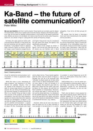 FEATURE               Technology Background Ka Band




Ka-Band – the future of
satellite communication?
Peter Miller

We are very familiar with the C and Ku bands. These bands are normally used for digital            altogether. From 18 to 40 GHz we got 22
TV transmission. Some of our readers also know the S band. However, the frequency spec-            GHz!
trum that can be used for satellite communication is not limited to the above mentioned               No wonder that Ka band is becoming
ones. Before we move on to Ka-Band, let’s have a look ﬁrst at the whole radio frequency            more and more interesting for the satellite
spectrum. It is shown in ﬁgure 1 along with the names of frequency ranges.                         service providers.

  Formally, the radio spectrum starts with        and higher frequencies may be considered           The Earth atmosphere behaves differently
3 Hz and ends at 300 GHz. In real world, the      but only within this range, the signal is not    for various frequencies. Figure 3 shows the
low-end extremes are not used for normal          signiﬁcantly attenuated.                         attenuation of our atmosphere when it is
broadcast. “Long Waves” band in classical           The names of the ranges as shown in            dry and wet. A dip around 22 GHz is caused
radio receivers starts at around 100 kHz          ﬁgure 1 are not the only ones that we use.       by water vapor attenuation. Were this all
(LF range). Lower frequency ranges may be         Of course you are familiar with C Band           we had to take into account, we would have




Figure 1. Frequency spectrum.

of use for submarine communication, com-          and Ku Band terms. These bands together          no problem in using frequencies up to 50
munication in mines or geophysics meas-           with the other ones are shown in ﬁgure 2.        GHz or so. Attenuation of less than 1 dB is
urements.                                         Perhaps you can be a bit surprised that          not a big deal.
                                                  “ofﬁcially” Ku Band starts at 12 GHz while
   While this topic is very interesting for       some of the Ku Band transponders trans-             Unfortunately this is not the whole pic-
radio amateurs, low frequency is of little        mit even below 11 GHz, so formally in X          ture. Atmosphere containing water vapor is
interest for satellite industry. First of         Band. Indeed, the downlink uses both Ku          one thing, and raining is the other thing.
all, signals of low frequency are not suit-       Band and X Band but the uplink uses only         Attenuation caused by rain dramatically
able to convey large amount of data per           Ku Band. For this reason, we call them Ku        increases with frequency, as you can see
second. We can think of transmitting dig-         Band satellites or transponders. Moreover,       in ﬁgure 4.
ital (and also analog) TV starting from 100       you should also keep in mind that we can
MHz or so. Another thing we have to take          not use the whole band (Ku, C or whatever)         That’s why Ka Band is more popular for
into account is the property of the Earth         for the satellite downlink. A part of the band   high speed Internet access rather than for
atmosphere. Low and very high frequency           has to be reserved for the uplink, and some      classical satellite TV. If we speak about
signals are heavily absorbed when passing         parts of the bands are dedicated for military    sending data to/from the global network,
through our atmosphere. In ﬁgure 1, you           or professional services (e.g. radars).          loosing a few packets is not a big problem.
can see the range of frequency that we can                                                         Our equipment will take care about asking
use for satellite communication – a green           However, what can be seen very easy is         for the missed data again and again and
bar starting at around 20 MHz and ending          that the space for TV or data channels is        ﬁnally we will see the webpage as it was
at about 40 GHz. Occasionally also lower          much greater in Ka band than in C, and Ku        originally designed. The delay of a split




Figure 2. Satellite bands.



12 TELE-satellite & Broadband — 08-09/2007 — www.TELE-satellite.com
 