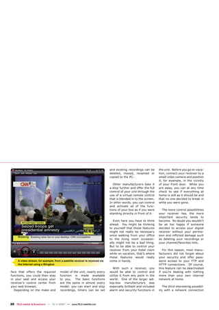 and existing recordings can be      the unit. Before you go on vaca-
                                                                              deleted, moved, renamed or          tion, connect your receiver to a
                                                                              copied to the PC.                   small video camera and position
                                                                                                                  it, for example, in the vicinity
                                                                                 Other manufacturers take it      of your front door. While you
                                                                              a step further and offer the full   are away, you can at any time
                                                                              control of your unit through the    check to see if everything at
                                                                              use of a virtual remote control     home is still as it should be and
                                                                              that is blended in to the screen.   that no one decided to break in
                                                                              In other words, you can control     while you were gone.
                                                                              and activate all of the func-
                                                                              tions of your box as if you were      The more control possibilities
                                                                              standing directly in front of it.   your receiver has, the more
                                                                                                                  important security tends to
                                                                                 Even here you have to think      become. No doubt you wouldn’t
                                                                              ahead. You might be thinking        be all too happy if someone
                                                                              to yourself that these features     decided to access your digital
                                                                              might not really be necessary       receiver without your permis-
                                                                              since walking from your ofﬁce       sion and inﬂicted damage such
                                                                              to the living room occasion-        as deleting your recordings or
                                                                              ally might not be a bad thing.      your channel/favorites lists.
                                                                              But to be able to control your
                                                                              receiver from your hotel room          For this reason, most manu-
                                                                              while on vacation, that’s where     facturers did not forget about
                                                                              these features would really         your security and offer pass-
     A video stream, for example, from a satellite receiver is received via   come in handy.                      word access to your FTP and
     the Internet using a Slingbox                                                                                HTTP connections. Of course,
                                                                                With such a receiver, you         this feature can be deactivated
face that offers the required          model of the unit, nearly every        would be able to control and        if you’re dealing with nothing
functions, you could then stay         function is made available             utilize it from any point in the    more than your own internal
in your seat and access your           to you.   The basic functions          world. One of the larger set-       network at home.
receiver’s control center from         are the same in almost every           top-box manufacturers was
your web browser.                      model: you can start and stop          especially brilliant and included      The third interesting possibil-
  Depending on the make and            recordings, timers can be set          alarm and security functions in     ity with a network connection




20 TELE-satellite & Broadband — 10-1
                                   1/2007 — www.TELE-satellite.com
 