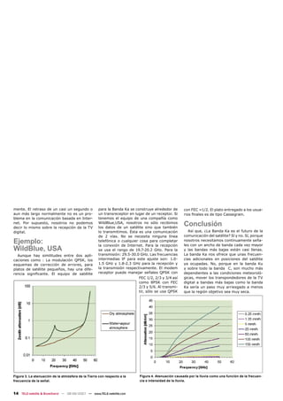 mente. El retraso de un casi un segundo o           para la Banda Ka se construye alrededor de       con FEC =1/2. El plato entregado a los usua-
aun más largo normalmente no es un pro-             un transreceptor en lugar de un receptor. Si     rios ﬁnales es de tipo Cassegrain.
blema en la comunicación basada en Inter-           tenemos el equipo de una compañía como
net. Por supuesto, nosotros no podemos
decir lo mismo sobre la recepción de la TV
                                                    WildBlue,USA, nosotros no sólo recibimos
                                                    los datos de un satélite sino que también
                                                                                                     Conclusión
digital.                                            lo transmitimos. Ésta es una comunicación           Así que, ¿La Banda Ka es el futuro de la
                                                    de 2 vías. No se necesita ninguna línea          comunicación del satélite? Sí y no. Sí, porque
Ejemplo:                                            telefónica o cualquier cosa para completar
                                                    la conexión de Internet. Para la recepción
                                                                                                     nosotros necesitamos continuamente seña-
                                                                                                     les con un ancho de banda cada vez mayor
WildBlue, USA                                       se usa el rango de 19.7-20.2 GHz. Para la        y las bandas más bajas están casi llenas.
  Aunque hay similitudes entre dos apli-            transmisión: 29.5-30.0 GHz. Las frecuencias      La banda Ka nos ofrece que unas frecuen-
caciones como : La modulación QPSK, los             intermedias IF para este ajuste son: 1.0-        cias adicionales en posiciones del satélite
esquemas de corrección de errores, para             1.5 GHz y 1.8-2.3 GHz para la recepción y        ya ocupadas. No, porque en la banda Ku
platos de satélite pequeños, hay una dife-          la transmisión respectivamente. El modem         y sobre todo la banda C, son mucho más
rencia signiﬁcante. El equipo de satélite           receptor puede manejar señales QPSK con          dependientes a las condiciones meteoroló-
                                                                           FEC 1/2, 2/3 y 3/4 así    gicas, mover los transpondedores de la TV
                                                                           como 8PSK con FEC         digital a bandas más bajas como la banda
                                                                           2/3 y 5/6. Al transmi-    Ka sería un paso muy arriesgado a menos
                                                                           tir, sólo se usa QPSK     que la región objetivo sea muy seca.




Figura 3. La atenuación de la atmósfera de la Tierra con respecto a la     Figura 4. Atenuación causada por la lluvia como una función de la frecuen-
frecuencia de la señal.                                                    cia e intensidad de la lluvia.


14 TELE-satellite & Broadband — 08-09/2007 — www.TELE-satellite.com
 