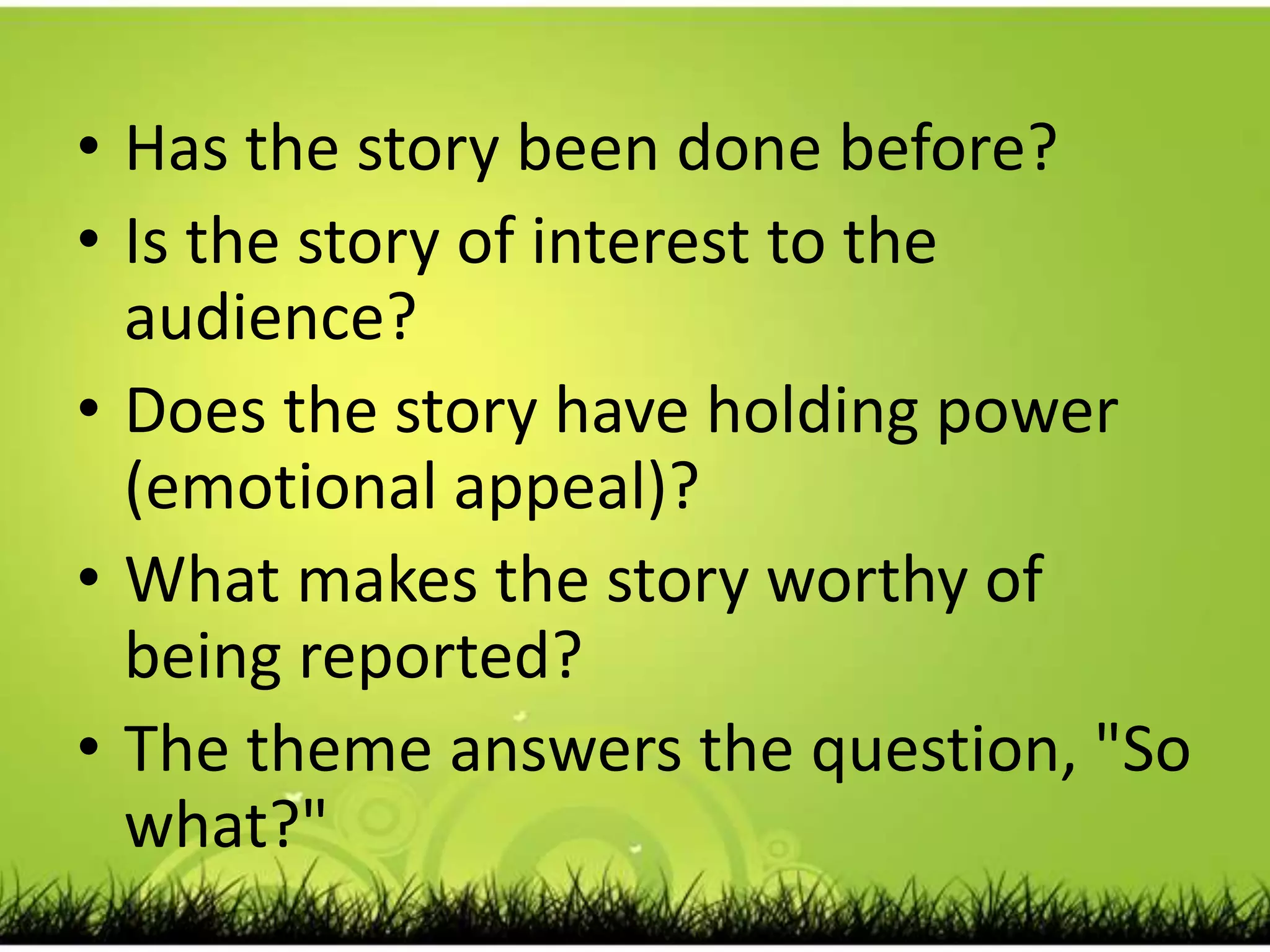 Has the story been done before? Is the story of interest to the audience? Does the story have holding power (emotional appeal)? What makes the story worthy of being reported? The theme answers the question, "So what?" 