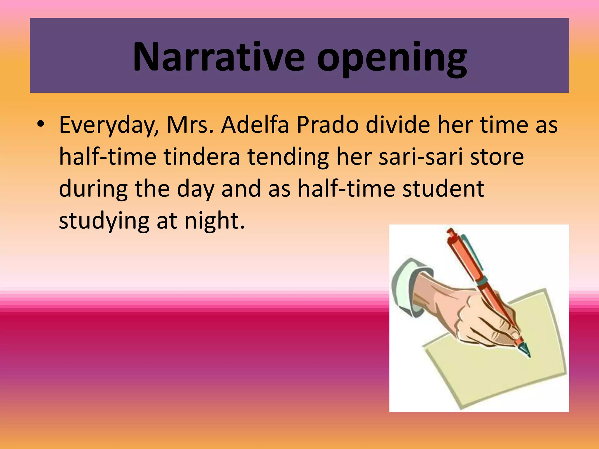Narrative openingEveryday, Mrs. Adelfa Prado divide her time as half-time tindera tending her sari-sari store during the day and as half-time student studying at night.