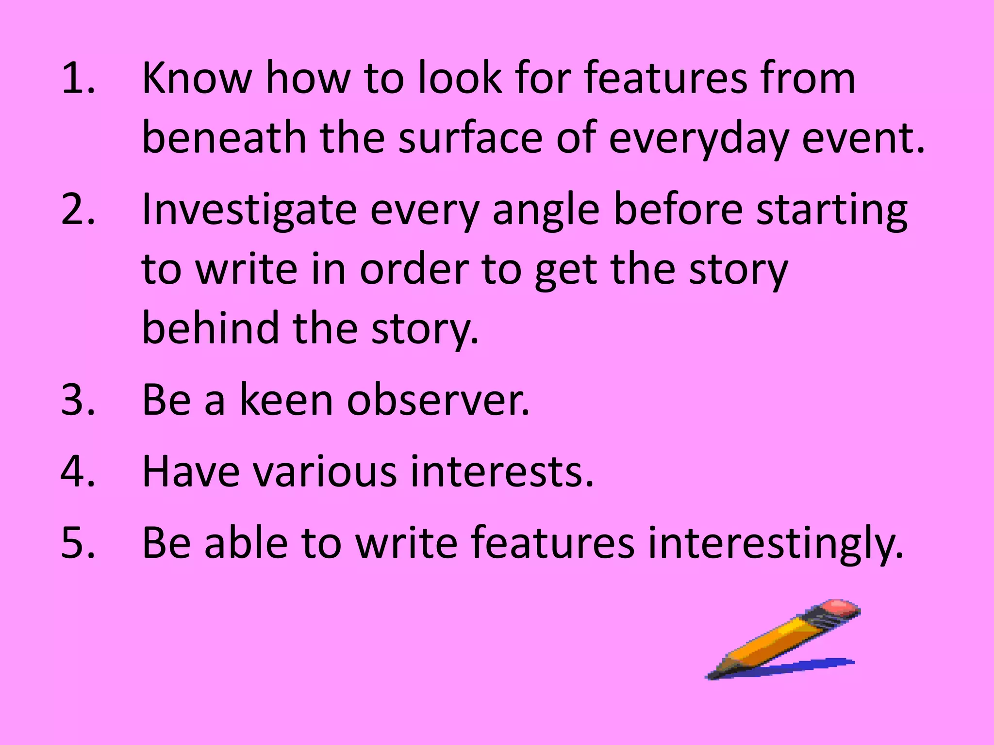Know how to look for features from beneath the surface of everyday event.Investigate every angle before starting to write in order to get the story behind the story.Be a keen observer.Have various interests.Be able to write features interestingly.