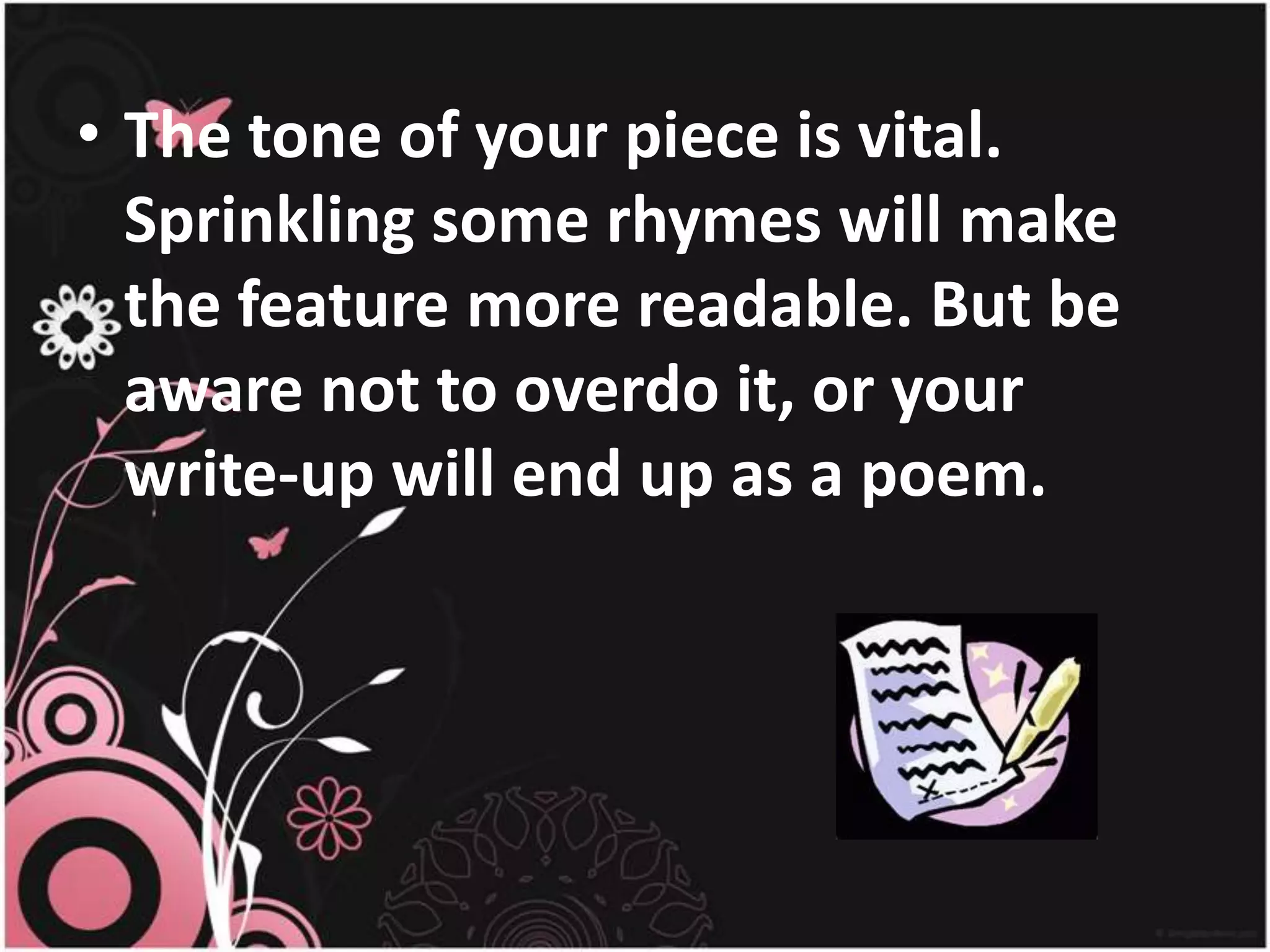 The tone of your piece is vital. Sprinkling some rhymes will make the feature more readable. But be aware not to overdo it, or your write-up will end up as a poem.