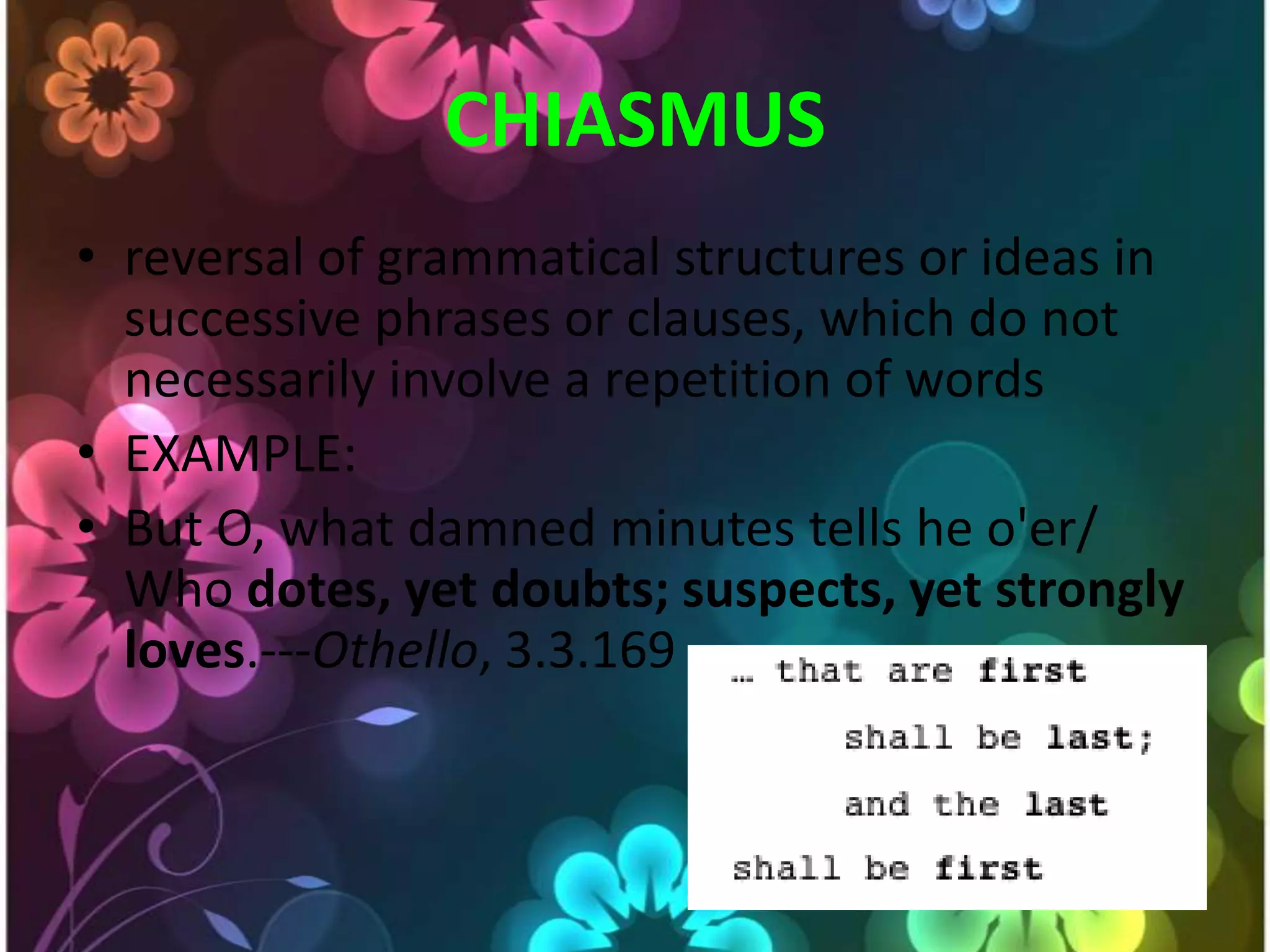 CHIASMUSreversal of grammatical structures or ideas in successive phrases or clauses, which do not necessarily involve a repetition of wordsEXAMPLE:But O, what damned minutes tells he o'er/ Who dotes, yet doubts; suspects, yet strongly loves.---Othello, 3.3.169