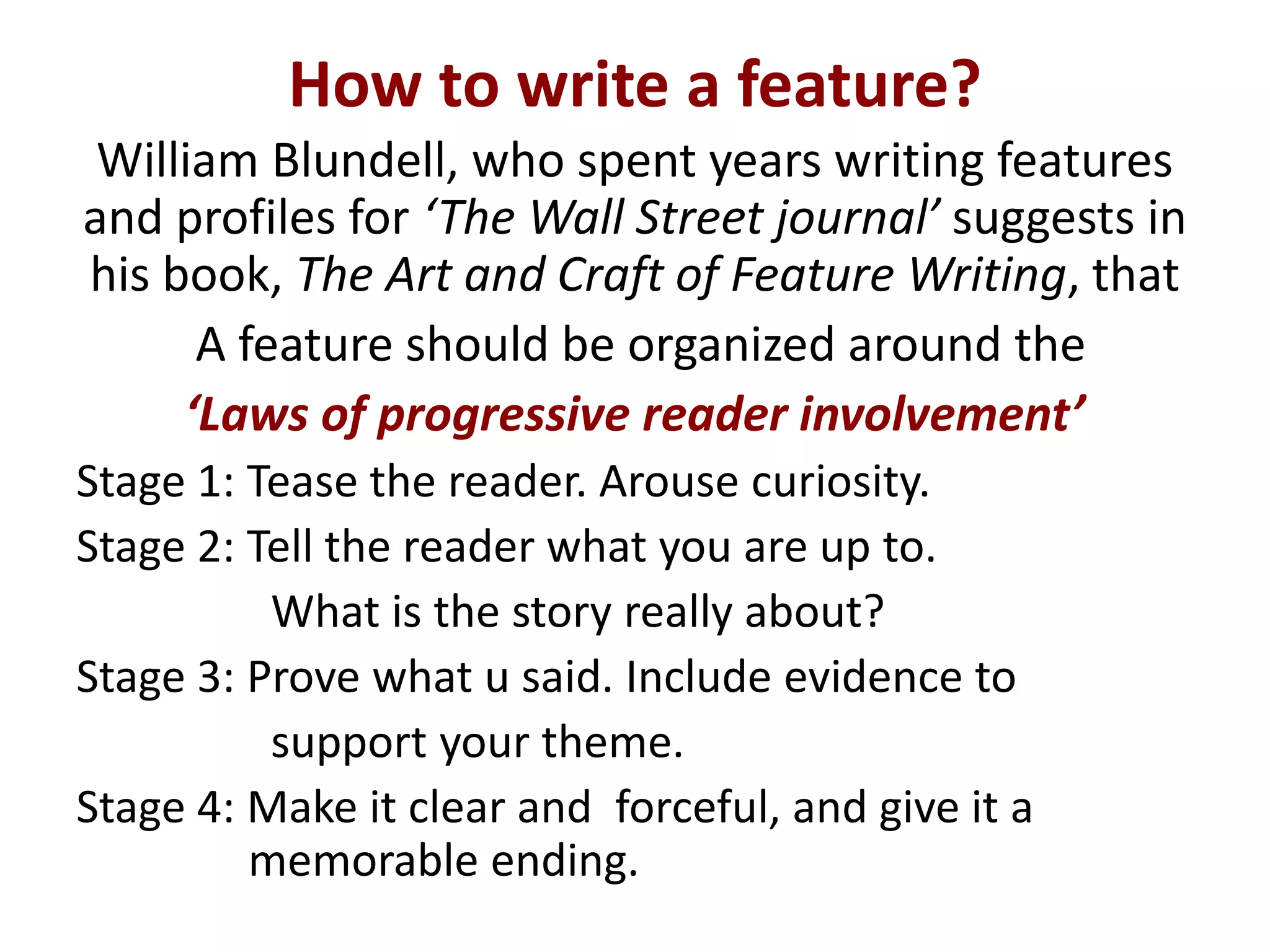How to write a feature?
William Blundell, who spent years writing features
and profiles for ‘The Wall Street journal’ suggests in
his book, The Art and Craft of Feature Writing, that
A feature should be organized around the
‘Laws of progressive reader involvement’
Stage 1: Tease the reader. Arouse curiosity.
Stage 2: Tell the reader what you are up to.
What is the story really about?
Stage 3: Prove what u said. Include evidence to
support your theme.
Stage 4: Make it clear and forceful, and give it a
memorable ending.
 