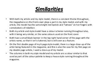 Similarities
•

•
•
•

•

With both my article and my style model, there is a constant theme throughout,
the megaphone on the front cover plays a part in my style model, and with my
article, the model has the same bright red lipstick and “tattoos” on her fingers with
connotations of rebellion
Both my article and style model have a colour scheme running throughout also,
with it being very similar, or the same colours used on the front cover.
Both have a small black banner in the top right hand corner of the page with the
artists name, so that it isn’t cluttered, but is still seen as a feature.
On the first double page of my 6 page style model, there is a large close-up of the
artist being featured in the magazine, and this is also the case for my first page on
my double page article, I used a close up of my model.
The columns in both my style model and my article are a colour similar to that
used as part of the colour palette to keep a house style running throughout the
magazine.

 