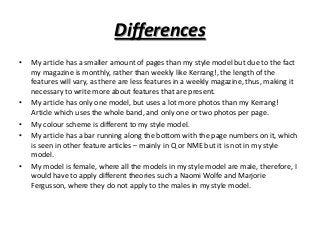 Differences
•

•
•
•

•

My article has a smaller amount of pages than my style model but due to the fact
my magazine is monthly, rather than weekly like Kerrang!, the length of the
features will vary, as there are less features in a weekly magazine, thus, making it
necessary to write more about features that are present.
My article has only one model, but uses a lot more photos than my Kerrang!
Article which uses the whole band, and only one or two photos per page.
My colour scheme is different to my style model.
My article has a bar running along the bottom with the page numbers on it, which
is seen in other feature articles – mainly in Q or NME but it is not in my style
model.
My model is female, where all the models in my style model are male, therefore, I
would have to apply different theories such a Naomi Wolfe and Marjorie
Fergusson, where they do not apply to the males in my style model.

 