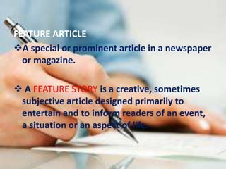FEATURE ARTICLE
A special or prominent article in a newspaper
or magazine.
 A FEATURE STORY is a creative, sometimes
subjective article designed primarily to
entertain and to inform readers of an event,
a situation or an aspect of life.
 