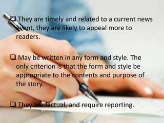  They are timely and related to a current news
event, they are likely to appeal more to
readers.
May be written in any form and style. The
only criterion is that the form and style be
appropriate to the contents and purpose of
the story.
They are factual, and require reporting.