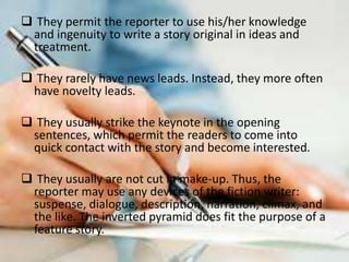  They permit the reporter to use his/her knowledge
and ingenuity to write a story original in ideas and
treatment.
 They rarely have news leads. Instead, they more often
have novelty leads.
 They usually strike the keynote in the opening
sentences, which permit the readers to come into
quick contact with the story and become interested.
 They usually are not cut in make-up. Thus, the
reporter may use any devices of the fiction writer:
suspense, dialogue, description, narration, climax, and
the like. The inverted pyramid does fit the purpose of a
feature story.
 